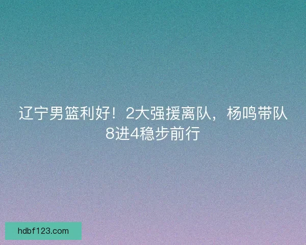辽宁男篮利好！2大强援离队，杨鸣带队8进4稳步前行