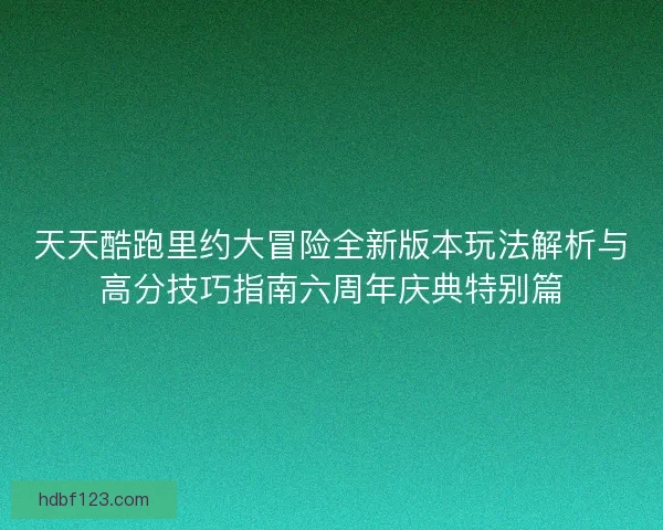 天天酷跑里约大冒险全新版本玩法解析与高分技巧指南六周年庆典特别篇