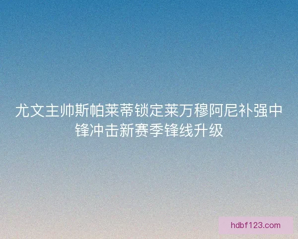 尤文主帅斯帕莱蒂锁定莱万穆阿尼补强中锋冲击新赛季锋线升级