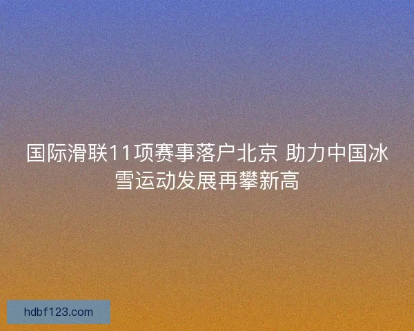 国际滑联11项赛事落户北京 助力中国冰雪运动发展再攀新高 国际滑联11项赛事落户北京 助力中国冰雪运动发展再攀新高