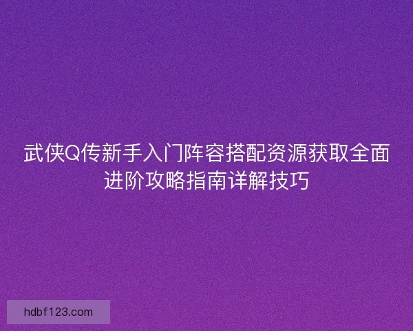 武侠Q传新手入门阵容搭配资源获取全面进阶攻略指南详解技巧